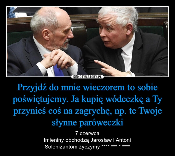 
    Przyjdź do mnie wieczorem to sobie poświętujemy. Ja kupię wódeczkę a Ty przynieś coś na zagrychę, np. te Twoje słynne paróweczki