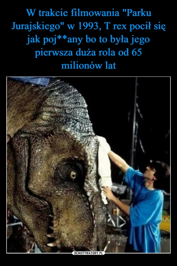 
    
W trakcie filmowania "Parku Jurajskiego" w 1993, T rex pocił się jak poj**any bo to była jego pierwsza duża rola od 65
milionów lat 