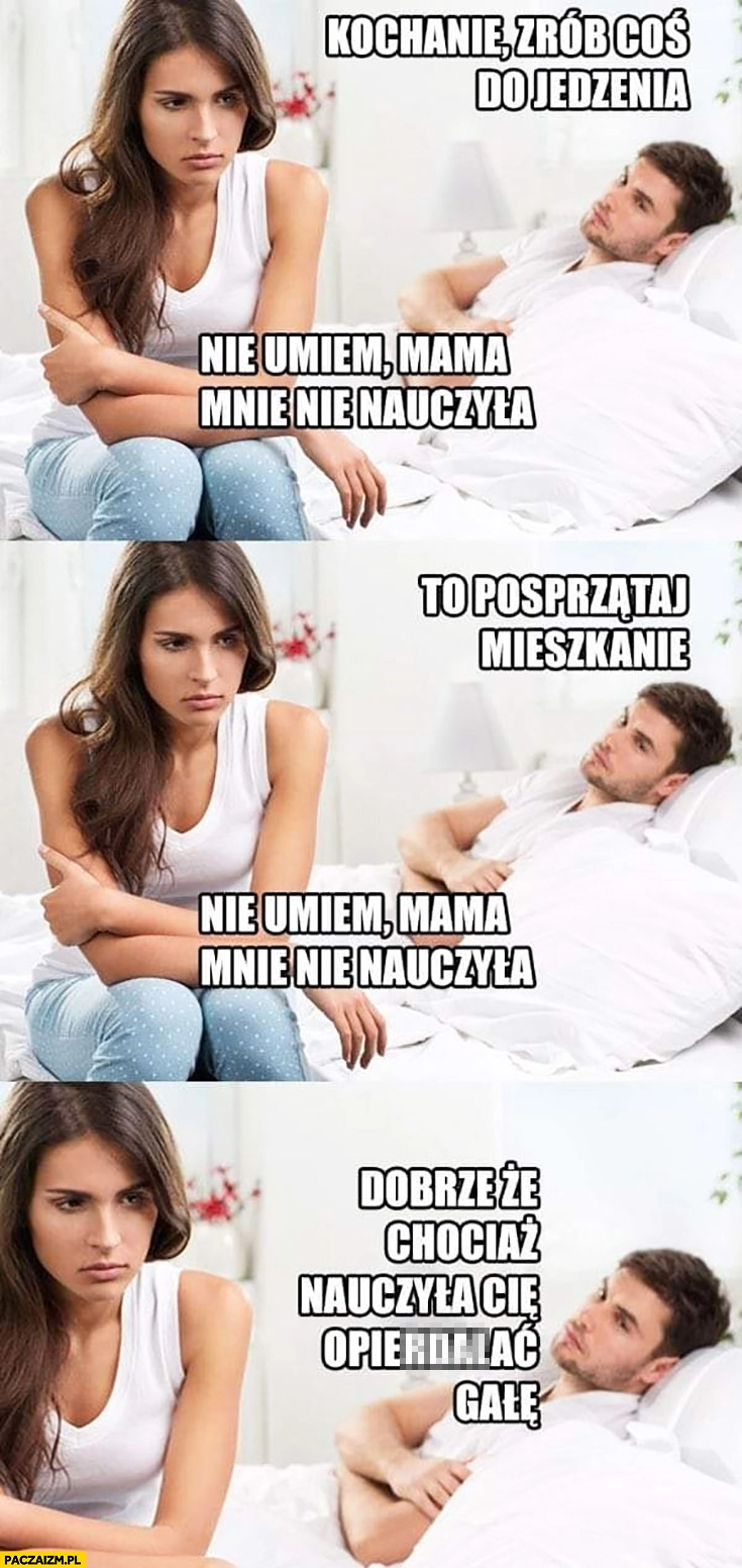 
    Kochanie zrób coś do jedzenia, to posprzątaj mieszkanie, nie umiem mama mnie nie nauczyła. Dobrze, że chociaż nauczyła Cię robić gałe