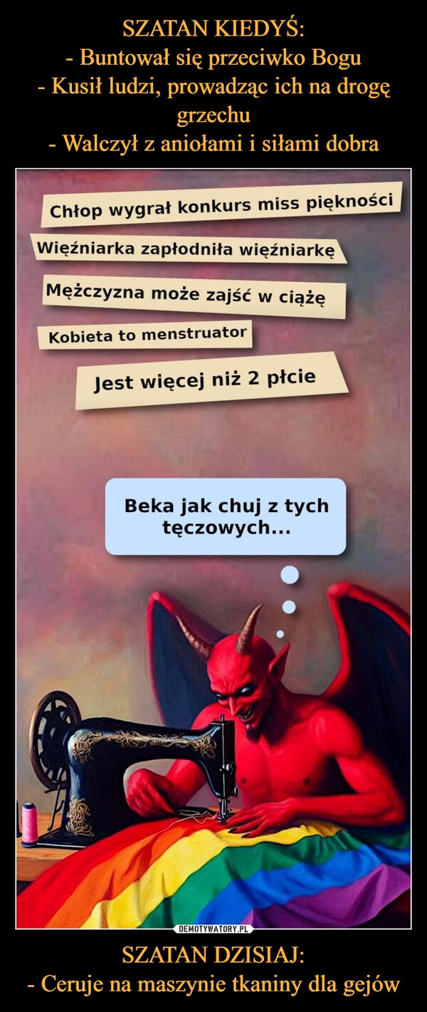 
    SZATAN KIEDYŚ:
- Buntował się przeciwko Bogu
- Kusił ludzi, prowadząc ich na drogę grzechu
- Walczył z aniołami i siłami dobra SZATAN DZISIAJ:
- Ceruje na maszynie tkaniny dla gejów