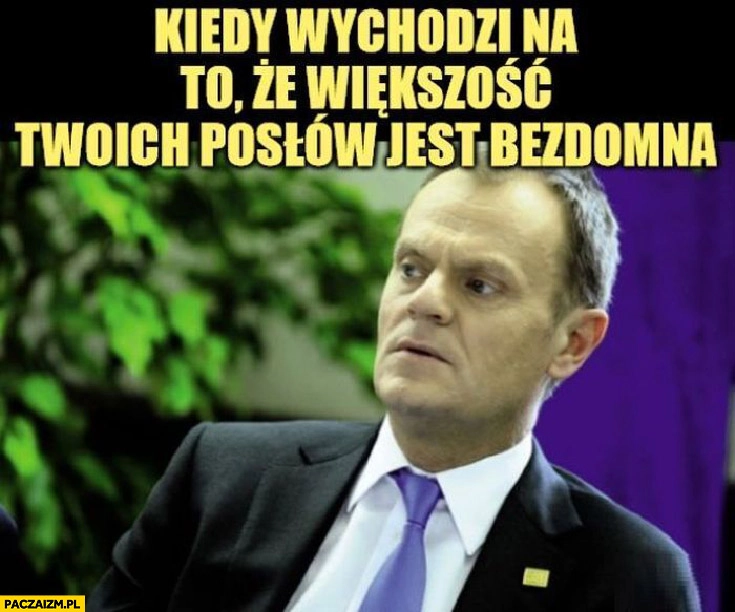 
    Tusk kiedy wychodzi na to, że większość twoich posłów jest bezdomna