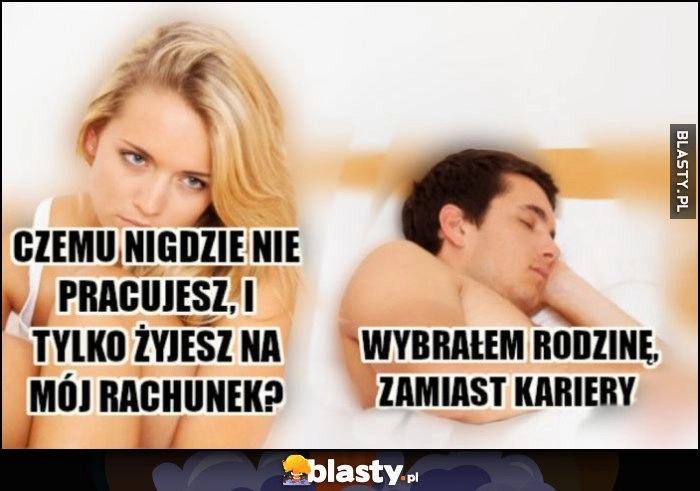 
    Laska dziewczyna: czemu nigdzie nie pracujesz tylko żyjesz na mój rachunek? Chłopak facet: wybrałem rodzinę, zamiast kariery