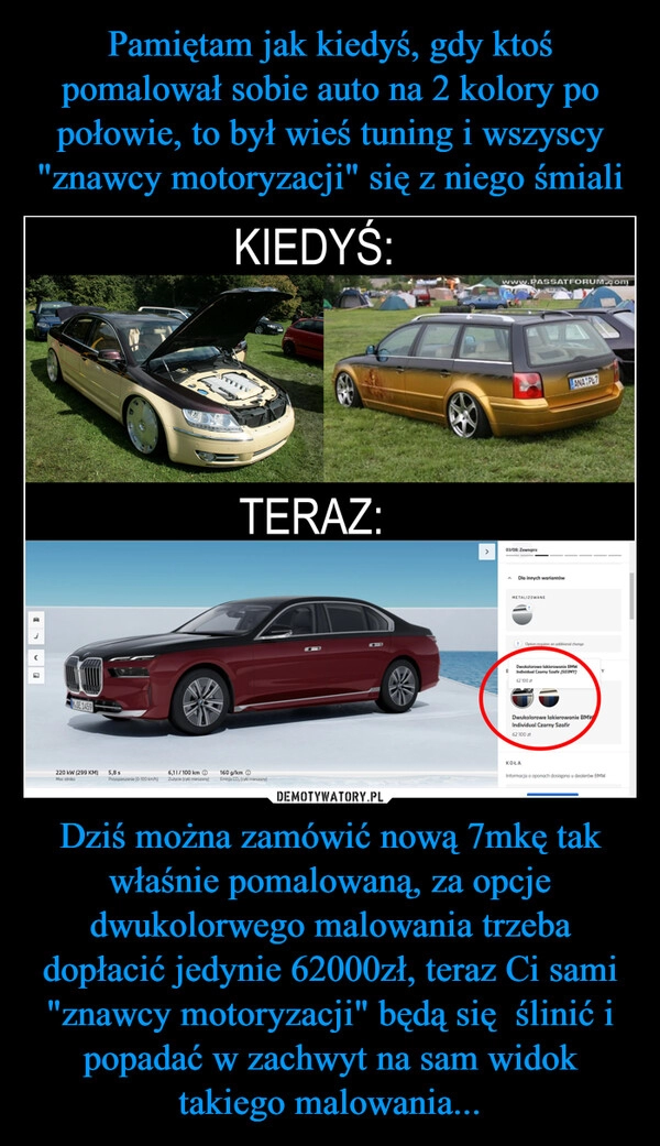 
    Pamiętam jak kiedyś, gdy ktoś pomalował sobie auto na 2 kolory po połowie, to był wieś tuning i wszyscy "znawcy motoryzacji" się z niego śmiali Dziś można zamówić nową 7mkę tak właśnie pomalowaną, za opcje dwukolorwego malowania trzeba dopłacić jedynie 62000zł, teraz Ci sami "znawcy motoryzacji" będą się  ślinić i popadać w zachwyt na sam widok takiego malowania...