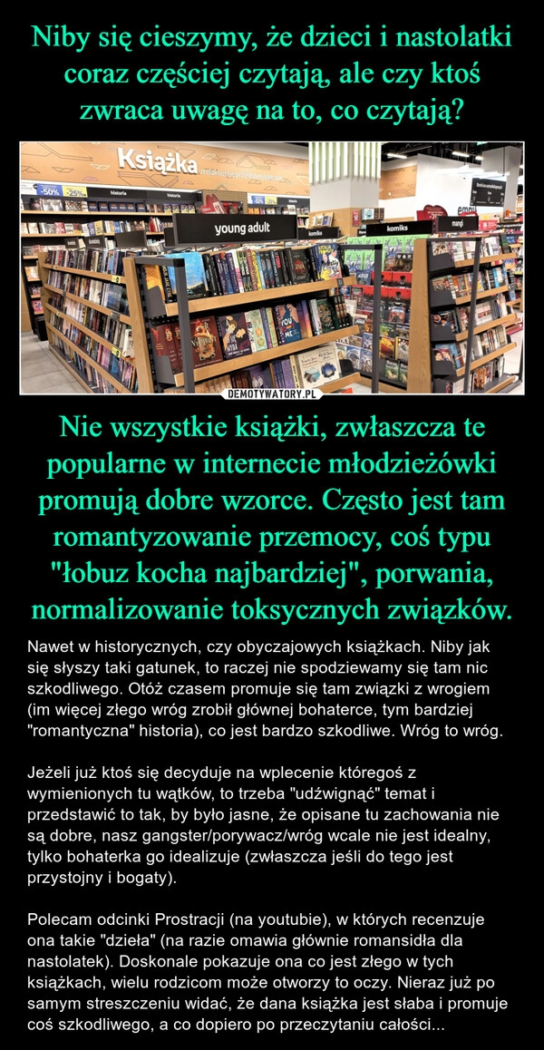 
    Niby się cieszymy, że dzieci i nastolatki coraz częściej czytają, ale czy ktoś zwraca uwagę na to, co czytają? Nie wszystkie książki, zwłaszcza te popularne w internecie młodzieżówki promują dobre wzorce. Często jest tam romantyzowanie przemocy, coś typu "łobuz kocha najbardziej", porwania, normalizowanie toksycznych związków.