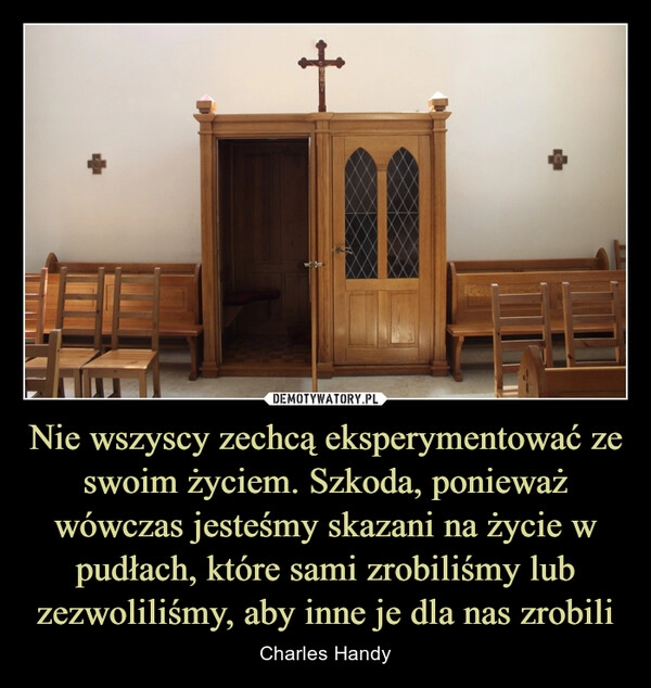 
    Nie wszyscy zechcą eksperymentować ze swoim życiem. Szkoda, ponieważ wówczas jesteśmy skazani na życie w pudłach, które sami zrobiliśmy lub zezwoliliśmy, aby inne je dla nas zrobili