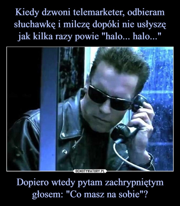 
    
Kiedy dzwoni telemarketer, odbieram słuchawkę i milczę dopóki nie usłyszę jak kilka razy powie "halo... halo..." Dopiero wtedy pytam zachrypniętym głosem: "Co masz na sobie"? 