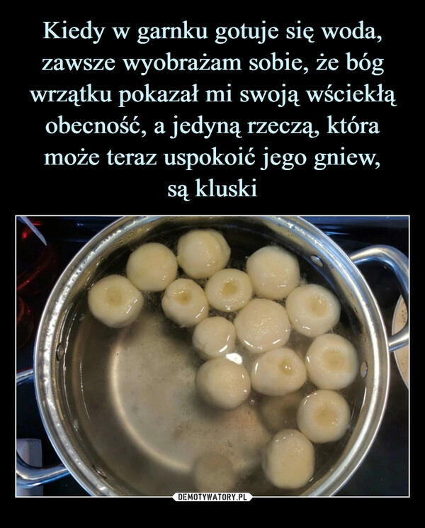 
    Kiedy w garnku gotuje się woda, zawsze wyobrażam sobie, że bóg wrzątku pokazał mi swoją wściekłą obecność, a jedyną rzeczą, która może teraz uspokoić jego gniew,
są kluski