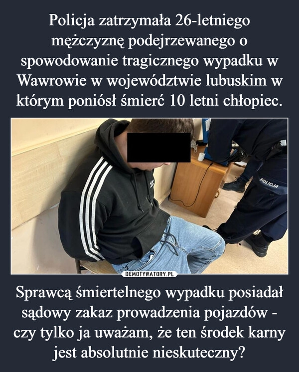 
    Policja zatrzymała 26-letniego mężczyznę podejrzewanego o spowodowanie tragicznego wypadku w Wawrowie w województwie lubuskim w którym poniósł śmierć 10 letni chłopiec. Sprawcą śmiertelnego wypadku posiadał sądowy zakaz prowadzenia pojazdów - czy tylko ja uważam, że ten środek karny jest absolutnie nieskuteczny?