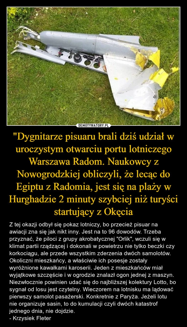 
    "Dygnitarze pisuaru brali dziś udział w uroczystym otwarciu portu lotniczego Warszawa Radom. Naukowcy z Nowogrodzkiej obliczyli, że lecąc do Egiptu z Radomia, jest się na plaży w Hurghadzie 2 minuty szybciej niż turyści startujący z Okęcia