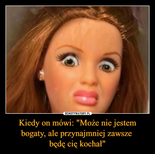 
    Kiedy on mówi: "Może nie jestem bogaty, ale przynajmniej zawsze 
będę cię kochał"