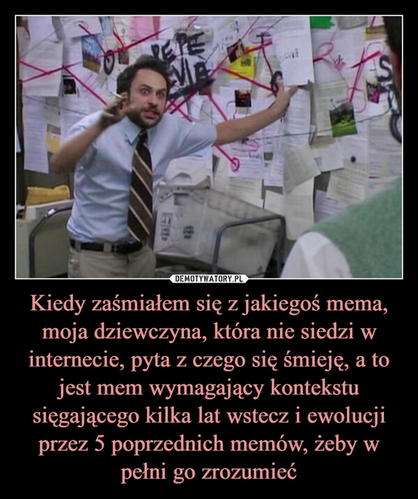 
    Kiedy zaśmiałem się z jakiegoś mema, moja dziewczyna, która nie siedzi w internecie, pyta z czego się śmieję, a to jest mem wymagający kontekstu sięgającego kilka lat wstecz i ewolucji przez 5 poprzednich memów, żeby w pełni go zrozumieć