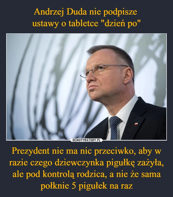 
    Andrzej Duda nie podpisze 
ustawy o tabletce "dzień po" Prezydent nie ma nic przeciwko, aby w razie czego dziewczynka pigułkę zażyła, ale pod kontrolą rodzica, a nie że sama połknie 5 pigułek na raz