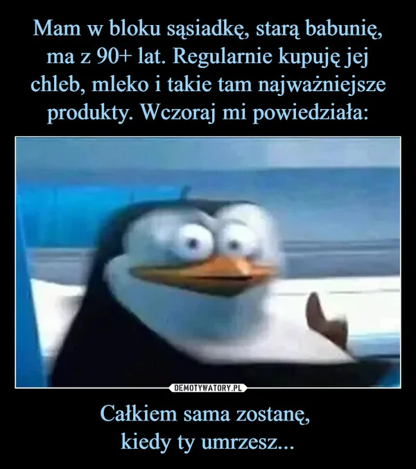 
    Mam w bloku sąsiadkę, starą babunię, ma z 90+ lat. Regularnie kupuję jej chleb, mleko i takie tam najważniejsze produkty. Wczoraj mi powiedziała: Całkiem sama zostanę, kiedy ty umrzesz...