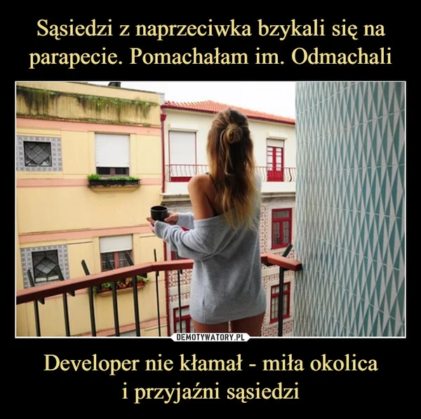 
    Sąsiedzi z naprzeciwka bzykali się na parapecie. Pomachałam im. Odmachali Developer nie kłamał - miła okolica i przyjaźni sąsiedzi