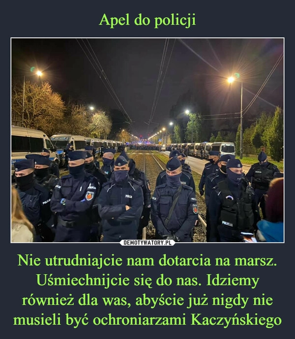 
    Apel do policji Nie utrudniajcie nam dotarcia na marsz. Uśmiechnijcie się do nas. Idziemy również dla was, abyście już nigdy nie musieli być ochroniarzami Kaczyńskiego