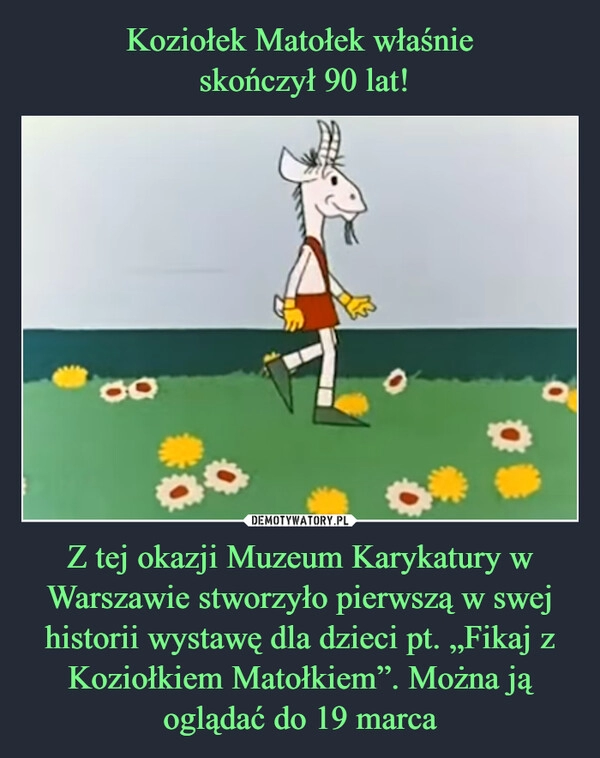 
    Koziołek Matołek właśnie
skończył 90 lat! Z tej okazji Muzeum Karykatury w Warszawie stworzyło pierwszą w swej historii wystawę dla dzieci pt. „Fikaj z Koziołkiem Matołkiem”. Można ją oglądać do 19 marca 