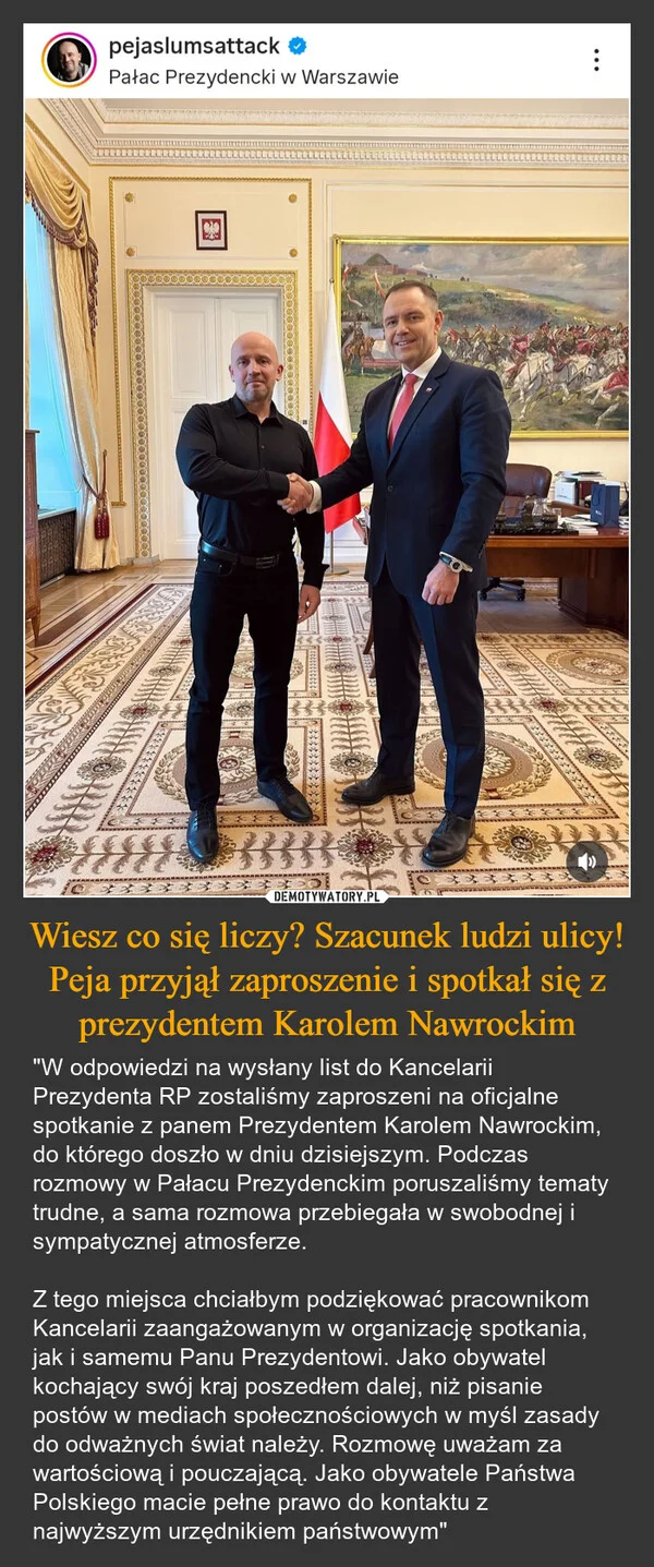 
    Wiesz co się liczy? Szacunek ludzi ulicy! Peja przyjął zaproszenie i spotkał się z prezydentem Karolem Nawrockim