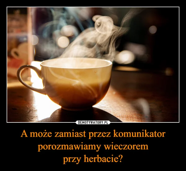 
    A może zamiast przez komunikator porozmawiamy wieczorem przy herbacie?
