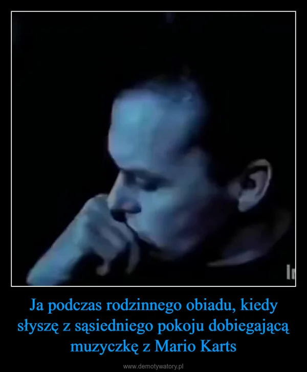 
    Ja podczas rodzinnego obiadu, kiedy słyszę z sąsiedniego pokoju dobiegającą muzyczkę z Mario Karts