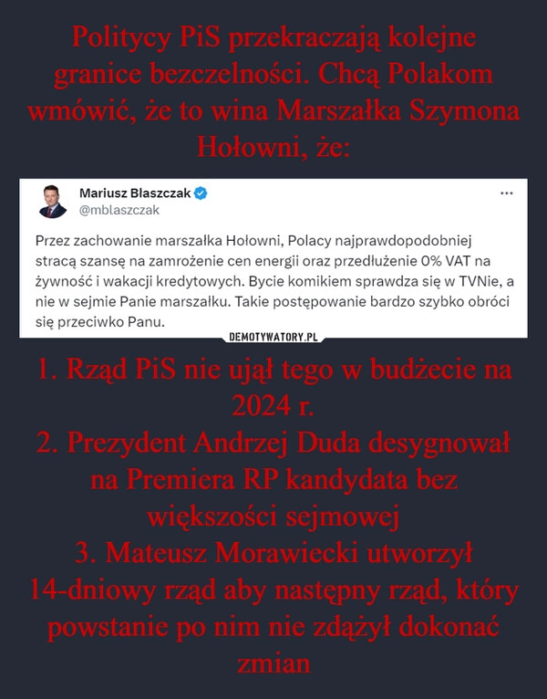 
    Politycy PiS przekraczają kolejne granice bezczelności. Chcą Polakom wmówić, że to wina Marszałka Szymona Hołowni, że: 1. Rząd PiS nie ujął tego w budżecie na 2024 r.
2. Prezydent Andrzej Duda desygnował na Premiera RP kandydata bez większości sejmowej
3. Mateusz Morawiecki utworzył 14-dniowy rząd aby następny rząd, który powstanie po nim nie zdążył dokonać zmian