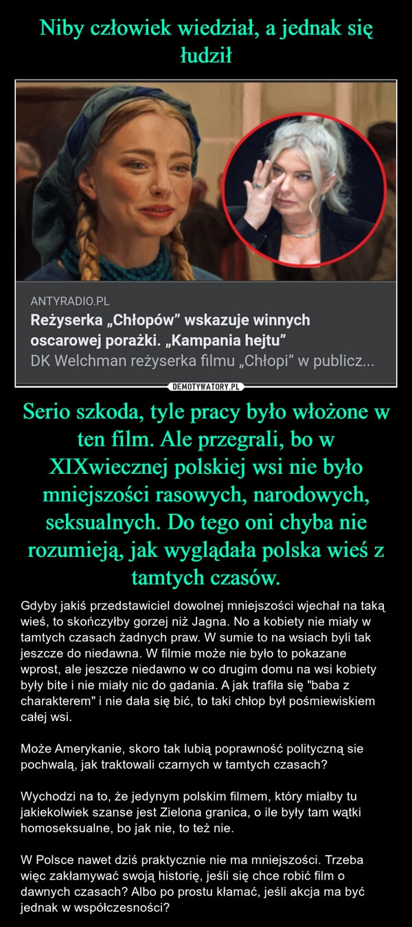 
    Niby człowiek wiedział, a jednak się łudził Serio szkoda, tyle pracy było włożone w ten film. Ale przegrali, bo w XIXwiecznej polskiej wsi nie było mniejszości rasowych, narodowych, seksualnych. Do tego oni chyba nie rozumieją, jak wyglądała polska wieś z tamtych czasów.