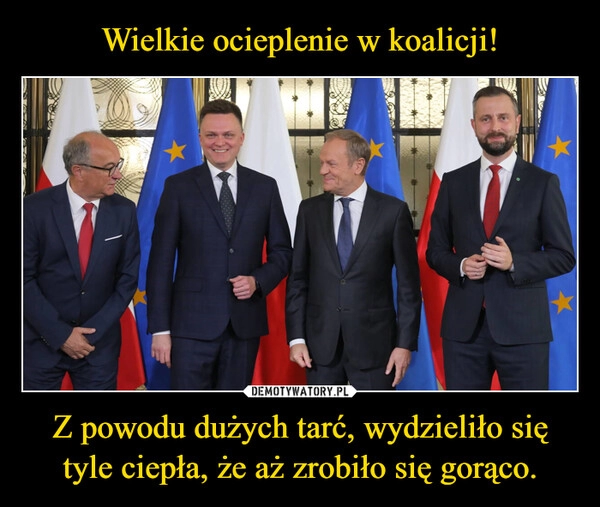 
    Wielkie ocieplenie w koalicji! Z powodu dużych tarć, wydzieliło się tyle ciepła, że aż zrobiło się gorąco.