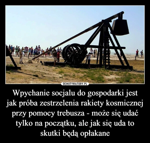 
    Wpychanie socjalu do gospodarki jest jak próba zestrzelenia rakiety kosmicznej przy pomocy trebusza - może się udać tylko na początku, ale jak się uda to skutki będą opłakane