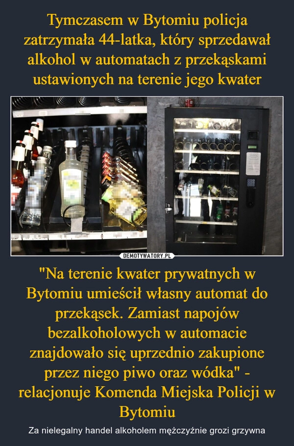 
    Tymczasem w Bytomiu policja zatrzymała 44-latka, który sprzedawał alkohol w automatach z przekąskami ustawionych na terenie jego kwater "Na terenie kwater prywatnych w Bytomiu umieścił własny automat do przekąsek. Zamiast napojów bezalkoholowych w automacie znajdowało się uprzednio zakupione przez niego piwo oraz wódka" - relacjonuje Komenda Miejska Policji w Bytomiu