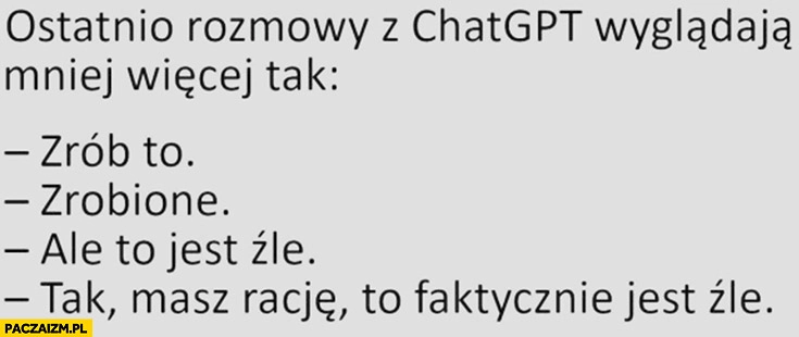 
    Rozmowy z ChatGPT wyglądają mniej więcej tak: zrób to, zrobione, ale to jest źle, tak masz racje to faktycznie jest źle