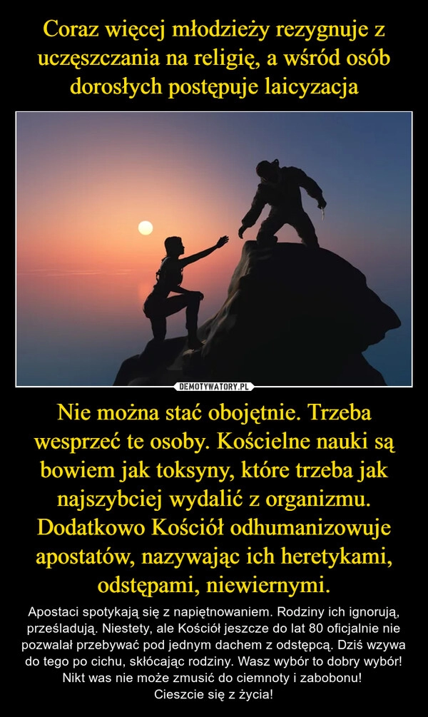 
    
Coraz więcej młodzieży rezygnuje z uczęszczania na religię, a wśród osób dorosłych postępuje laicyzacja Nie można stać obojętnie. Trzeba wesprzeć te osoby. Kościelne nauki są bowiem jak toksyny, które trzeba jak najszybciej wydalić z organizmu. Dodatkowo Kościół odhumanizowuje apostatów, nazywając ich heretykami, odstępami, niewiernymi. 