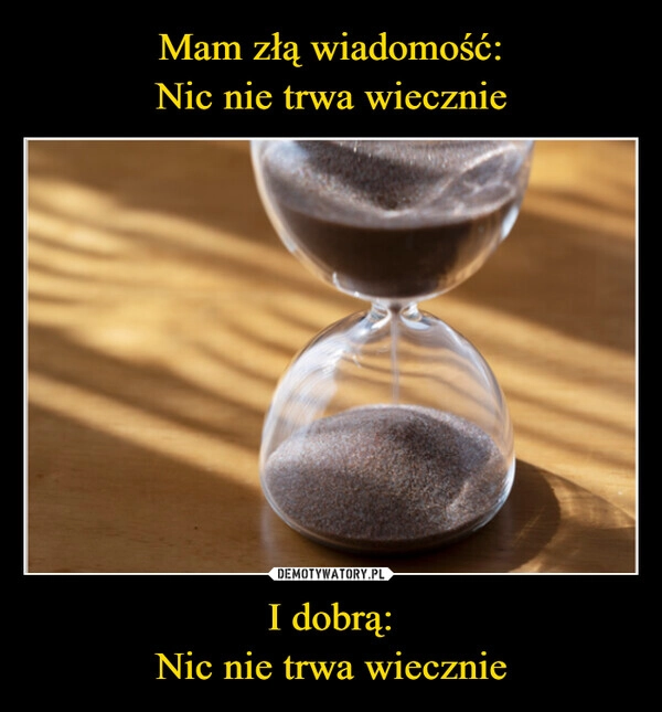 
    Mam złą wiadomość:
Nic nie trwa wiecznie I dobrą:
Nic nie trwa wiecznie