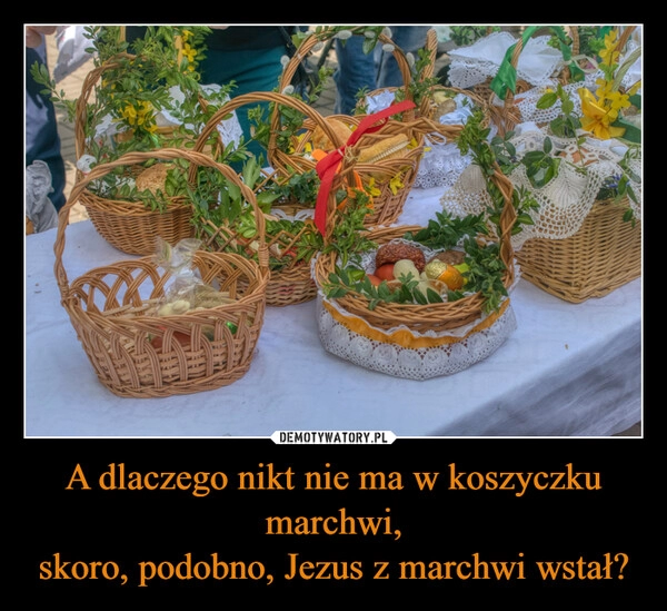 
    A dlaczego nikt nie ma w koszyczku marchwi,
skoro, podobno, Jezus z marchwi wstał?