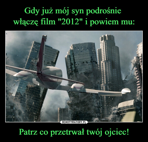 
    Gdy już mój syn podrośnie 
włączę film "2012" i powiem mu: Patrz co przetrwał twój ojciec!