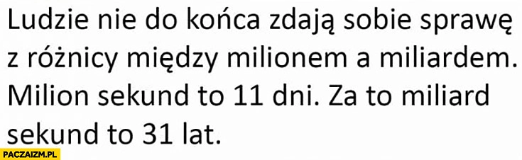 
    Ludzie nie zdają sobie sprawy z różnicy miedzy milionem a miliardem. Milion sekund to 11 dni miliard sekund to 31 lat