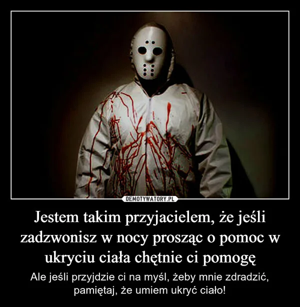 
    Jestem takim przyjacielem, że jeśli zadzwonisz w nocy prosząc o pomoc w ukryciu ciała chętnie ci pomogę