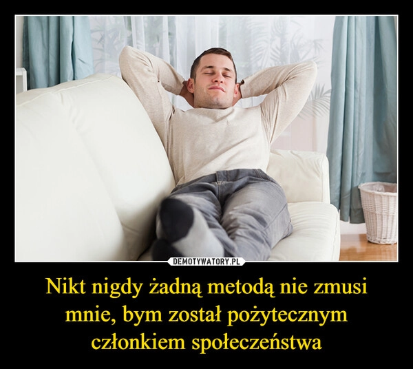 
    Nikt nigdy żadną metodą nie zmusi mnie, bym został pożytecznym członkiem społeczeństwa