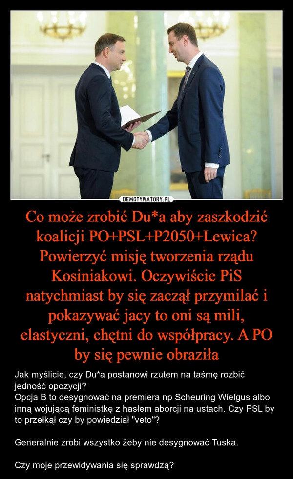 
    Co może zrobić Du*a aby zaszkodzić koalicji PO+PSL+P2050+Lewica? Powierzyć misję tworzenia rządu Kosiniakowi. Oczywiście PiS natychmiast by się zaczął przymilać i pokazywać jacy to oni są mili, elastyczni, chętni do współpracy. A PO by się pewnie obraziła