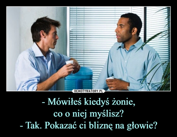 
    - Mówiłeś kiedyś żonie,
co o niej myślisz?
- Tak. Pokazać ci bliznę na głowie?