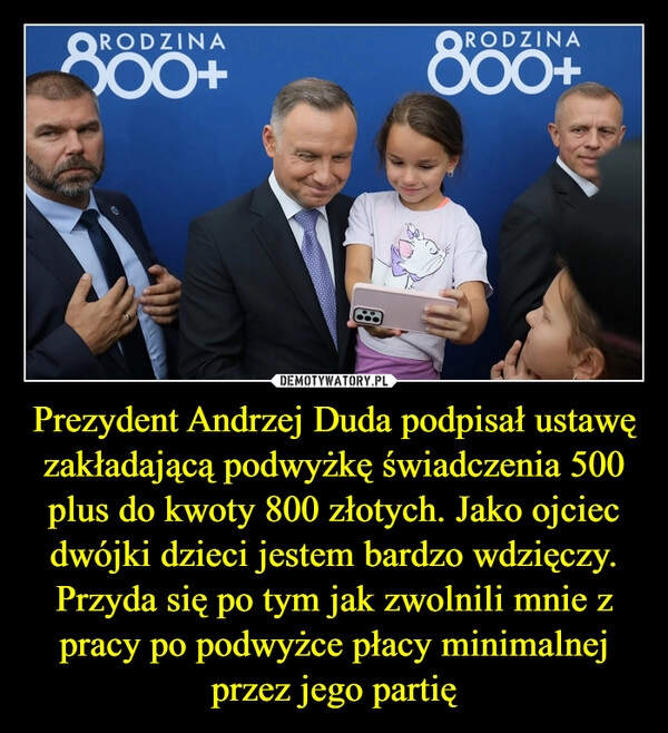 
    Prezydent Andrzej Duda podpisał ustawę zakładającą podwyżkę świadczenia 500 plus do kwoty 800 złotych. Jako ojciec dwójki dzieci jestem bardzo wdzięczy. Przyda się po tym jak zwolnili mnie z pracy po podwyżce płacy minimalnej przez jego partię