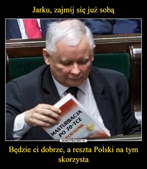 
    Jarku, zajmij się już sobą Będzie ci dobrze, a reszta Polski na tym skorzysta