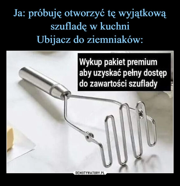 
    Ja: próbuję otworzyć tę wyjątkową szufladę w kuchni
Ubijacz do ziemniaków: