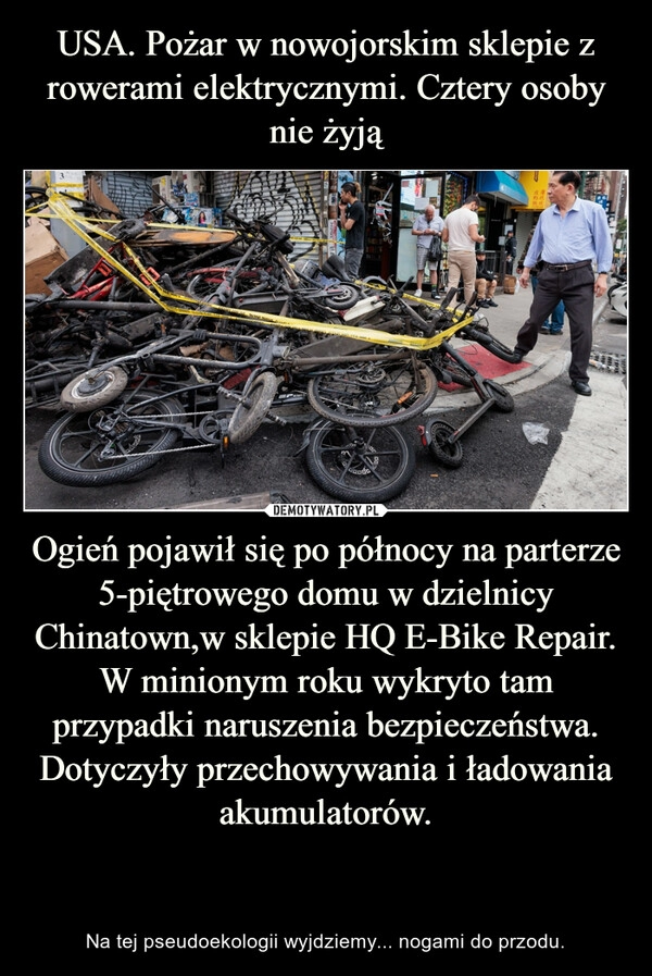 
    USA. Pożar w nowojorskim sklepie z rowerami elektrycznymi. Cztery osoby nie żyją Ogień pojawił się po północy na parterze 5-piętrowego domu w dzielnicy Chinatown,w sklepie HQ E-Bike Repair.
W minionym roku wykryto tam przypadki naruszenia bezpieczeństwa. Dotyczyły przechowywania i ładowania akumulatorów.

 