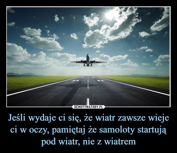 
    Jeśli wydaje ci się, że wiatr zawsze wieje ci w oczy, pamiętaj że samoloty startują pod wiatr, nie z wiatrem