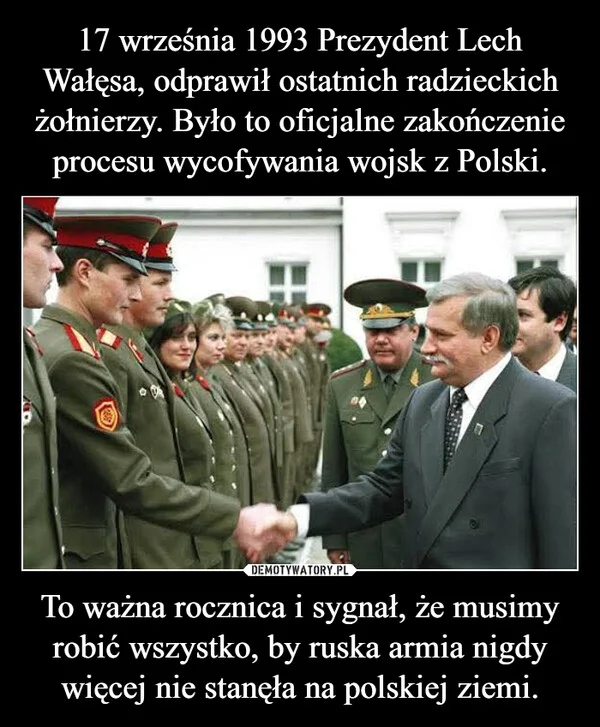 
    17 września 1993 Prezydent Lech Wałęsa, odprawił ostatnich radzieckich żołnierzy. Było to oficjalne zakończenie procesu wycofywania wojsk z Polski. To ważna rocznica i sygnał, że musimy robić wszystko, by ruska armia nigdy więcej nie stanęła na polskiej ziemi.