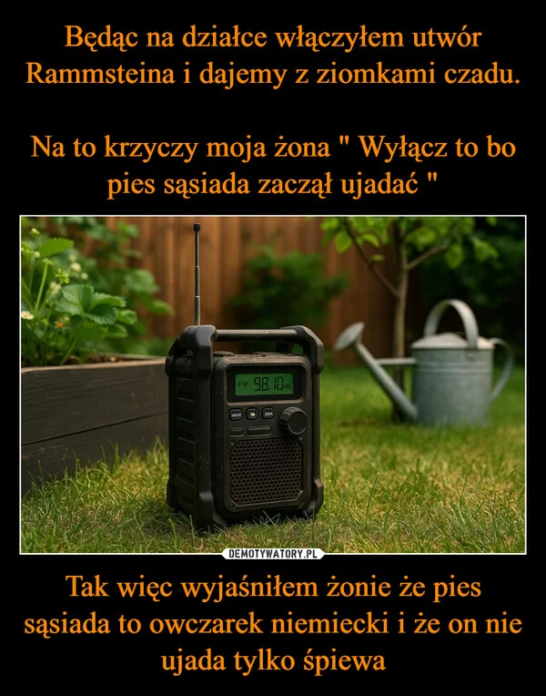 
    Będąc na działce włączyłem utwór Rammsteina i dajemy z ziomkami czadu. Na to krzyczy moja żona 
