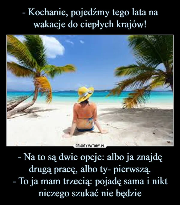 
    - Kochanie, pojedźmy tego lata na wakacje do ciepłych krajów! - Na to są dwie opcje: albo ja znajdę drugą pracę, albo ty- pierwszą. - To ja mam trzecią: pojadę sama i nikt niczego szukać nie będzie