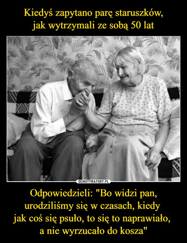 
    Kiedyś zapytano parę staruszków,
jak wytrzymali ze sobą 50 lat Odpowiedzieli: "Bo widzi pan, urodziliśmy się w czasach, kiedy 
jak coś się psuło, to się to naprawiało, 
a nie wyrzucało do kosza"
