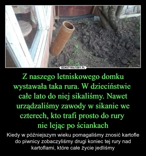 
    Z naszego letniskowego domku wystawała taka rura. W dzieciństwie całe lato do niej sikaliśmy. Nawet urządzaliśmy zawody w sikanie we czterech, kto trafi prosto do rury nie lejąc po ściankach