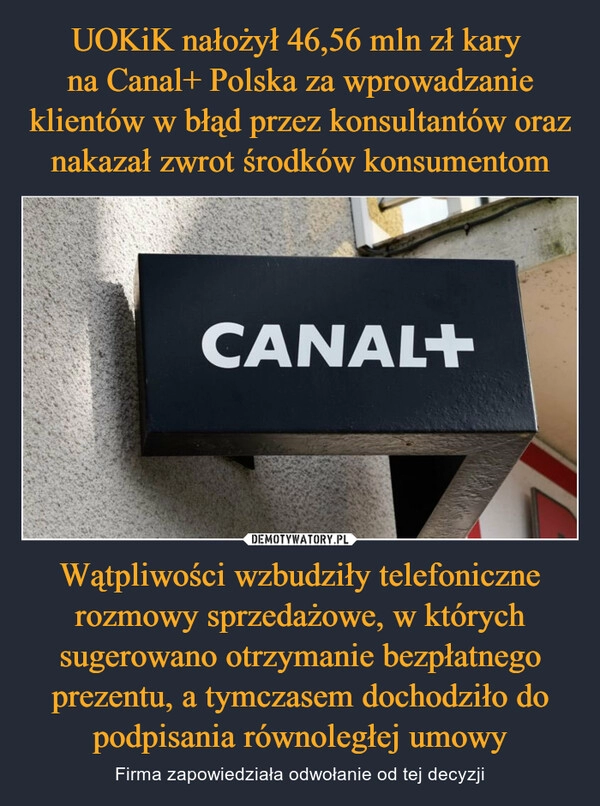 
    UOKiK nałożył 46,56 mln zł kary 
na Canal+ Polska za wprowadzanie klientów w błąd przez konsultantów oraz nakazał zwrot środków konsumentom Wątpliwości wzbudziły telefoniczne rozmowy sprzedażowe, w których sugerowano otrzymanie bezpłatnego prezentu, a tymczasem dochodziło do podpisania równoległej umowy