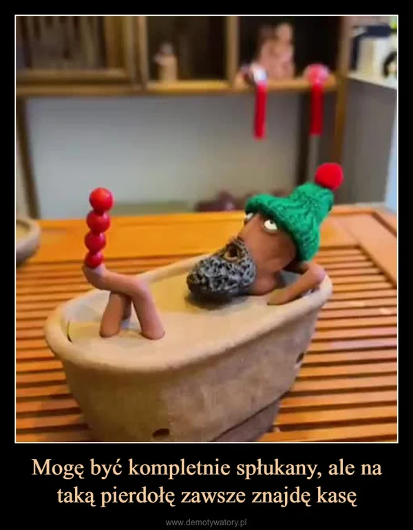 
    Mogę być kompletnie spłukany, ale na taką pierdołę zawsze znajdę kasę